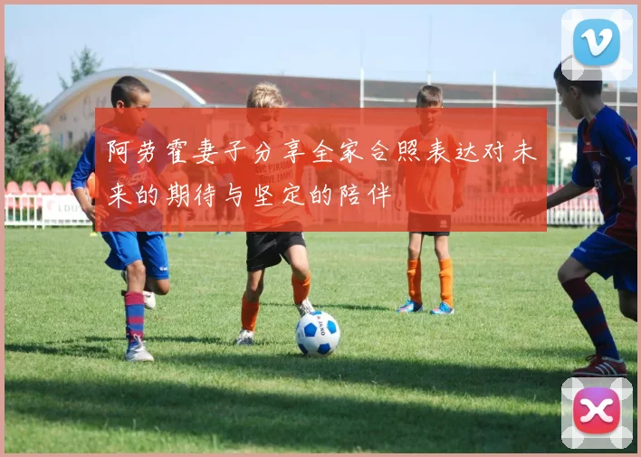 阿劳霍妻子分享全家合照表达对未来的期待与坚定的陪伴