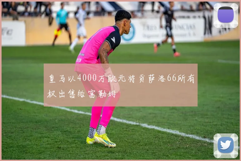 皇马以4000万欧元将贡萨洛66所有权出售给富勒姆