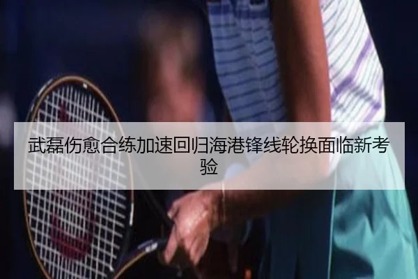 武磊伤愈合练加速回归海港锋线轮换面临新考验